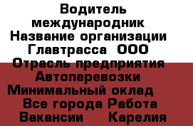 Водитель-международник › Название организации ­ Главтрасса, ООО › Отрасль предприятия ­ Автоперевозки › Минимальный оклад ­ 1 - Все города Работа » Вакансии   . Карелия респ.